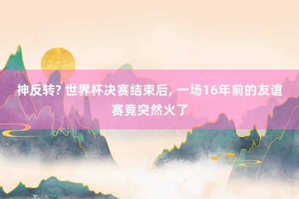 神反转? 世界杯决赛结束后, 一场16年前的友谊赛竟突然火了