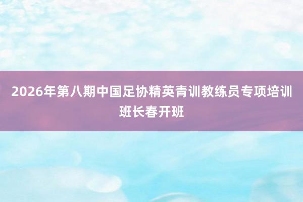 2026年第八期中国足协精英青训教练员专项培训班长春开班