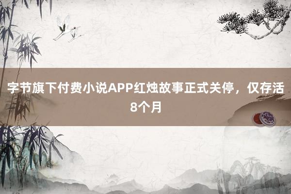 字节旗下付费小说APP红烛故事正式关停，仅存活8个月