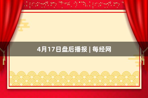 4月17日盘后播报 | 每经网