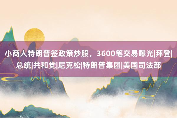 小商人特朗普签政策炒股，3600笔交易曝光|拜登|总统|共和党|尼克松|特朗普集团|美国司法部