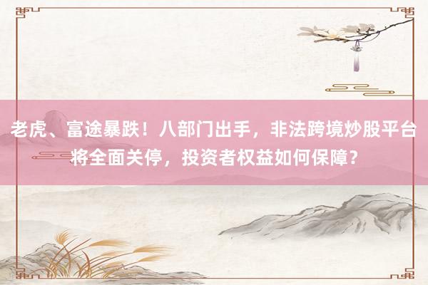 老虎、富途暴跌！八部门出手，非法跨境炒股平台将全面关停，投资者权益如何保障？