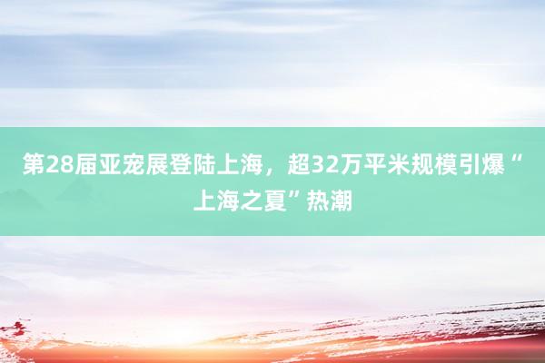 第28届亚宠展登陆上海，超32万平米规模引爆“上海之夏”热潮