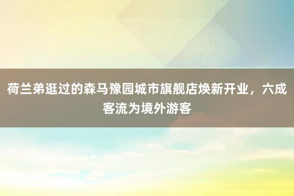 荷兰弟逛过的森马豫园城市旗舰店焕新开业，六成客流为境外游客