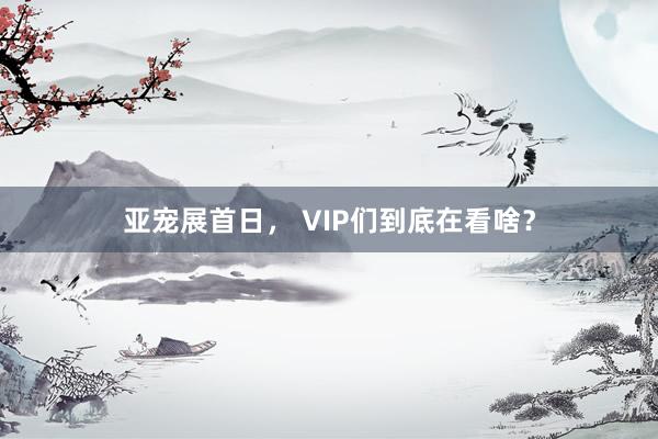 亚宠展首日， VIP们到底在看啥？