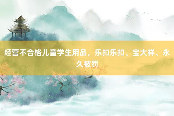 经营不合格儿童学生用品，乐扣乐扣、宝大祥、永久被罚