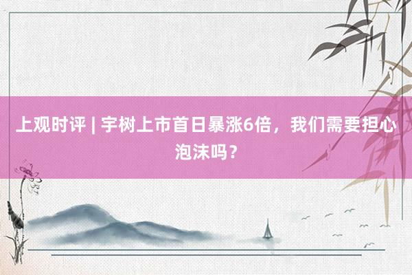 上观时评 | 宇树上市首日暴涨6倍，我们需要担心泡沫吗？