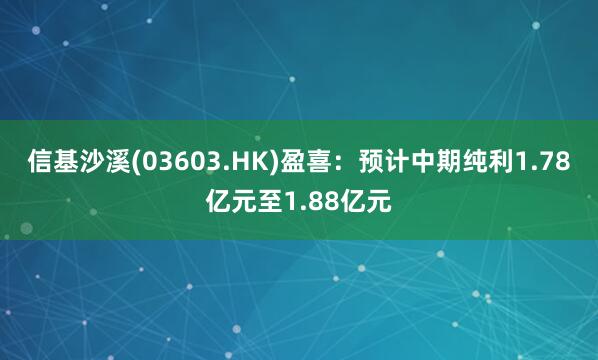 信基沙溪(03603.HK)盈喜：预计中期纯利1.78亿元至1.88亿元