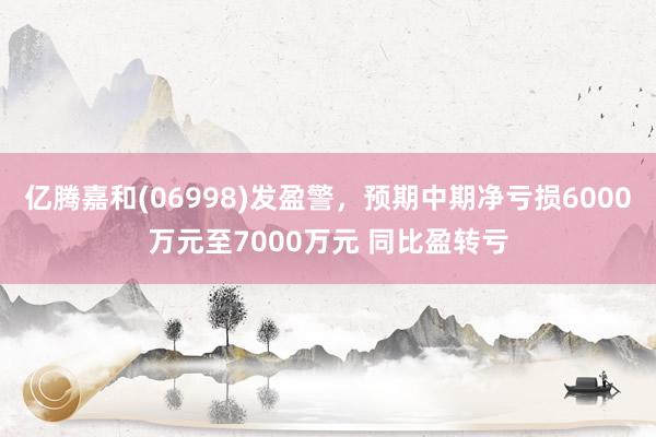 亿腾嘉和(06998)发盈警，预期中期净亏损6000万元至7000万元 同比盈转亏