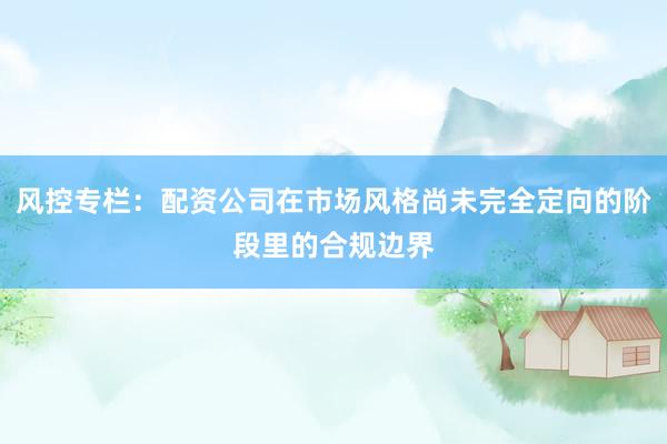 风控专栏：配资公司在市场风格尚未完全定向的阶段里的合规边界