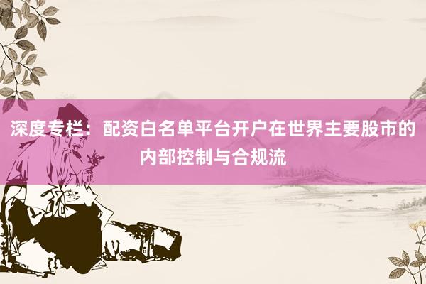 深度专栏：配资白名单平台开户在世界主要股市的内部控制与合规流