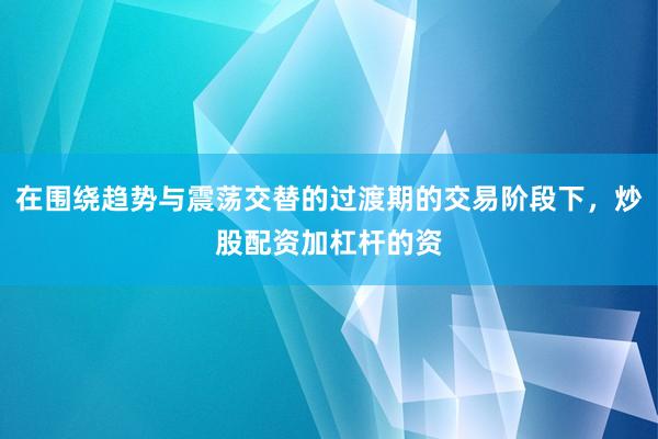 在围绕趋势与震荡交替的过渡期的交易阶段下，炒股配资加杠杆的资