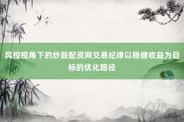 风控视角下的炒股配资网交易纪律以稳健收益为目标的优化路径