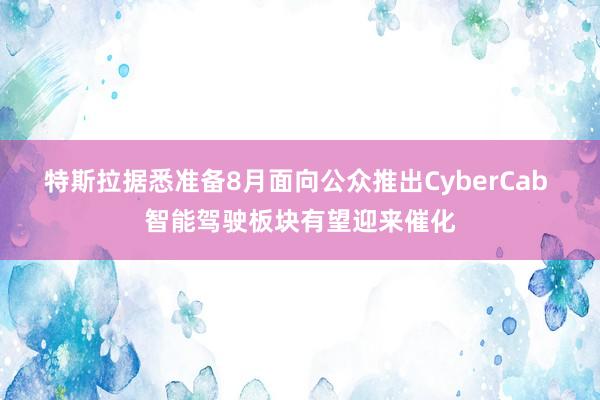 特斯拉据悉准备8月面向公众推出CyberCab 智能驾驶板块有望迎来催化