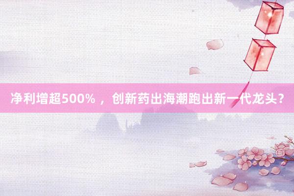 净利增超500% ，创新药出海潮跑出新一代龙头？