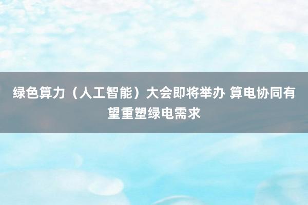 绿色算力（人工智能）大会即将举办 算电协同有望重塑绿电需求