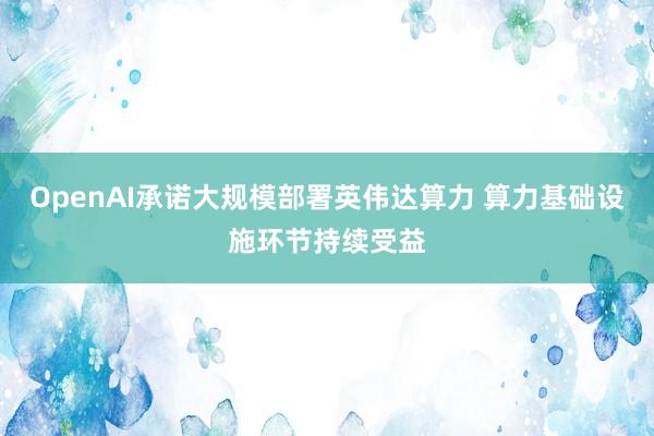OpenAI承诺大规模部署英伟达算力 算力基础设施环节持续受益