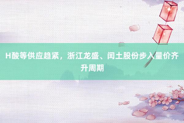 H酸等供应趋紧，浙江龙盛、闰土股份步入量价齐升周期