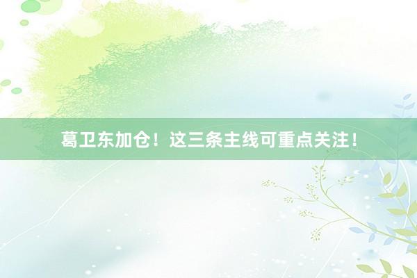 葛卫东加仓！这三条主线可重点关注！