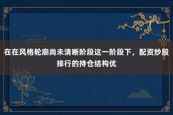 在在风格轮廓尚未清晰阶段这一阶段下，配资炒股排行的持仓结构优
