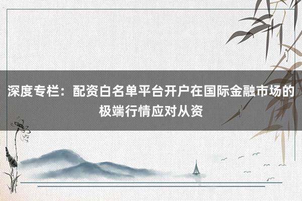 深度专栏：配资白名单平台开户在国际金融市场的极端行情应对从资