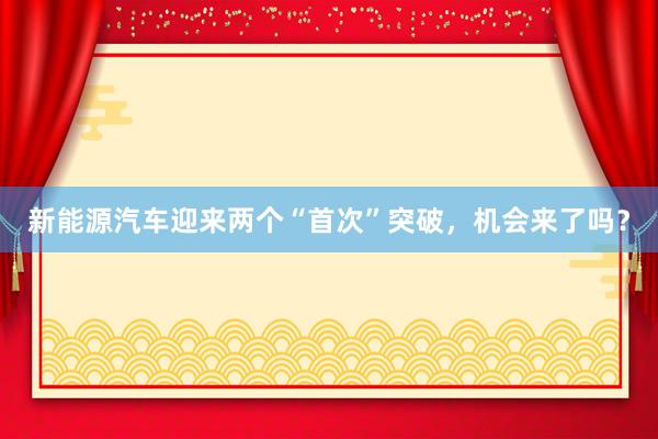 新能源汽车迎来两个“首次”突破，机会来了吗？