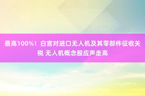 最高100%！白宫对进口无人机及其零部件征收关税 无人机概念股应声走高