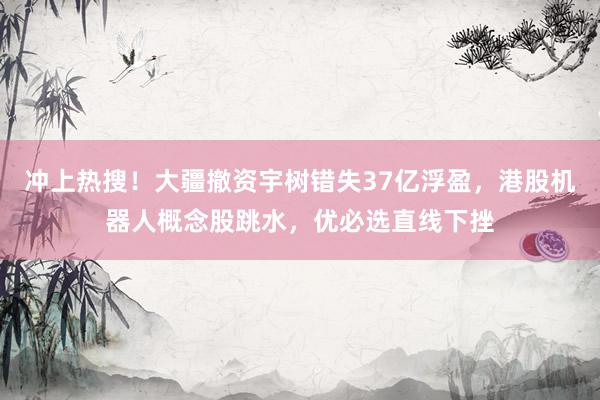 冲上热搜！大疆撤资宇树错失37亿浮盈，港股机器人概念股跳水，优必选直线下挫