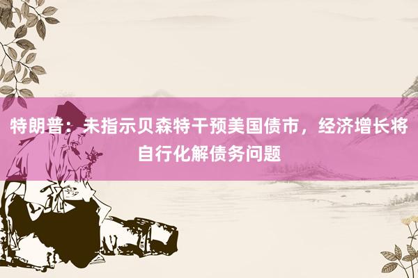 特朗普：未指示贝森特干预美国债市，经济增长将自行化解债务问题
