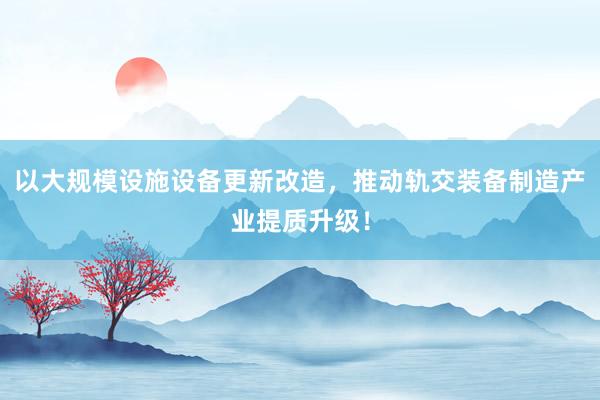 以大规模设施设备更新改造，推动轨交装备制造产业提质升级！