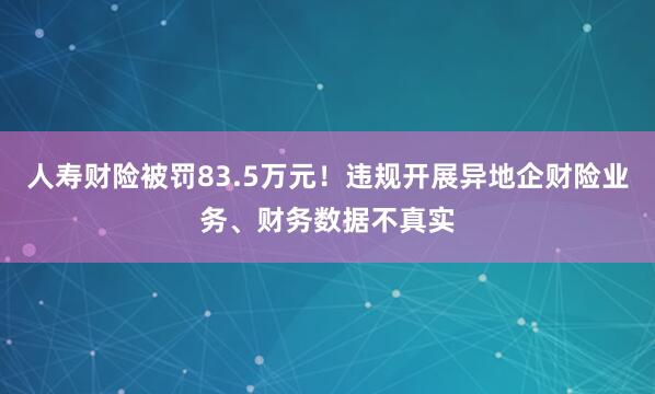 人寿财险被罚83.5万元！违规开展异地企财险业务、财务数据不真实