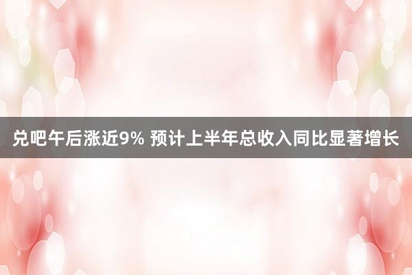 兑吧午后涨近9% 预计上半年总收入同比显著增长