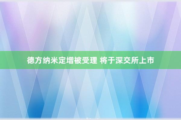 德方纳米定增被受理 将于深交所上市