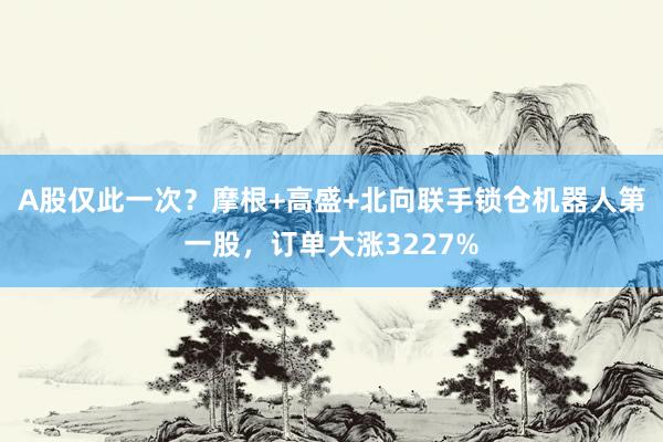 A股仅此一次？摩根+高盛+北向联手锁仓机器人第一股，订单大涨3227%