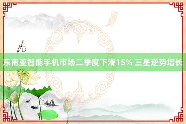 东南亚智能手机市场二季度下滑15% 三星逆势增长
