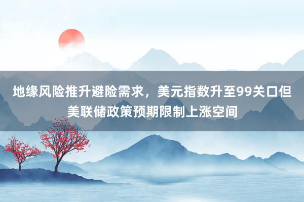 地缘风险推升避险需求，美元指数升至99关口但美联储政策预期限制上涨空间
