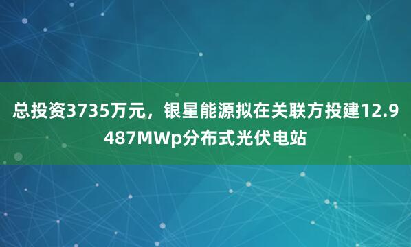 总投资3735万元，银星能源拟在关联方投建12.9487MWp分布式光伏电站