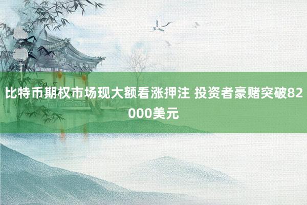 比特币期权市场现大额看涨押注 投资者豪赌突破82000美元