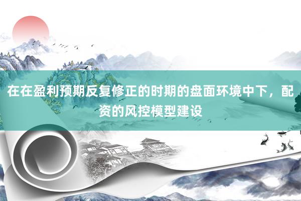 在在盈利预期反复修正的时期的盘面环境中下，配资的风控模型建设