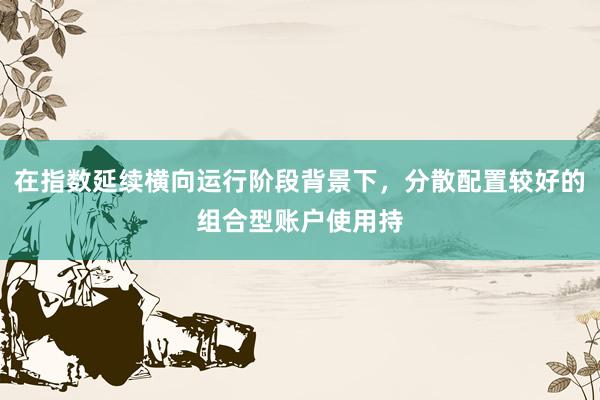 在指数延续横向运行阶段背景下，分散配置较好的组合型账户使用持