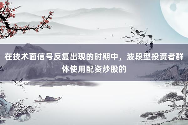 在技术面信号反复出现的时期中，波段型投资者群体使用配资炒股的