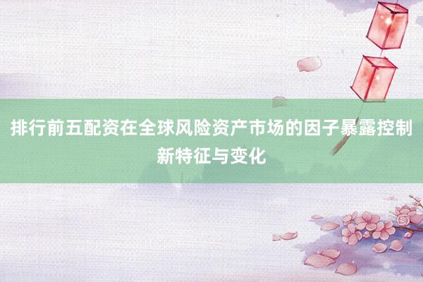 排行前五配资在全球风险资产市场的因子暴露控制新特征与变化