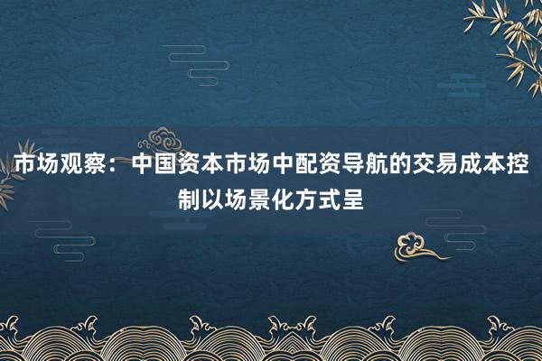 市场观察：中国资本市场中配资导航的交易成本控制以场景化方式呈