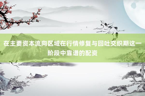 在主要资本流向区域在行情修复与回吐交织期这一阶段中靠谱的配资