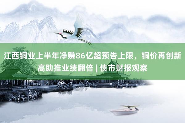 江西铜业上半年净赚86亿超预告上限，铜价再创新高助推业绩翻倍 | 债市财报观察