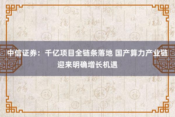 中信证券：千亿项目全链条落地 国产算力产业链迎来明确增长机遇