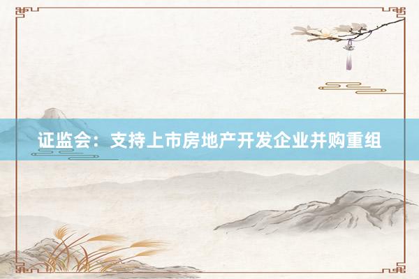 证监会：支持上市房地产开发企业并购重组