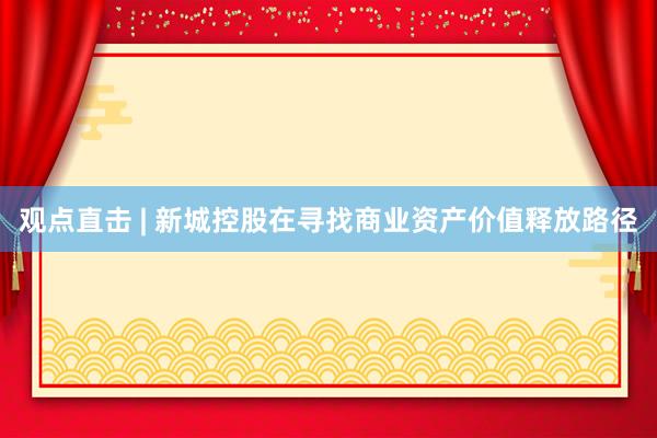 观点直击 | 新城控股在寻找商业资产价值释放路径