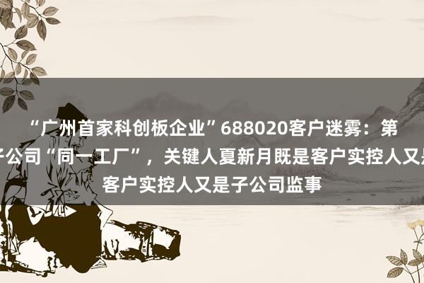 “广州首家科创板企业”688020客户迷雾：第五大客户与子公司“同一工厂”，关键人夏新月既是客户实控人又是子公司监事