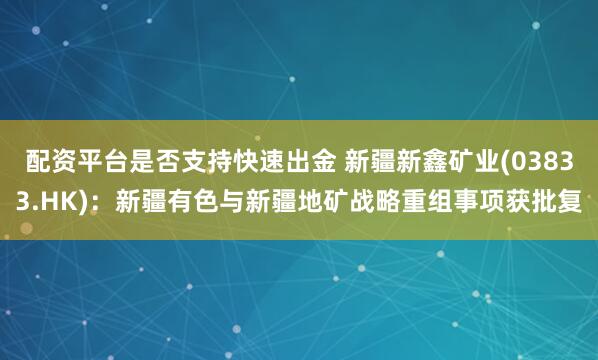 配资平台是否支持快速出金 新疆新鑫矿业(03833.HK)：新疆有色与新疆地矿战略重组事项获批复